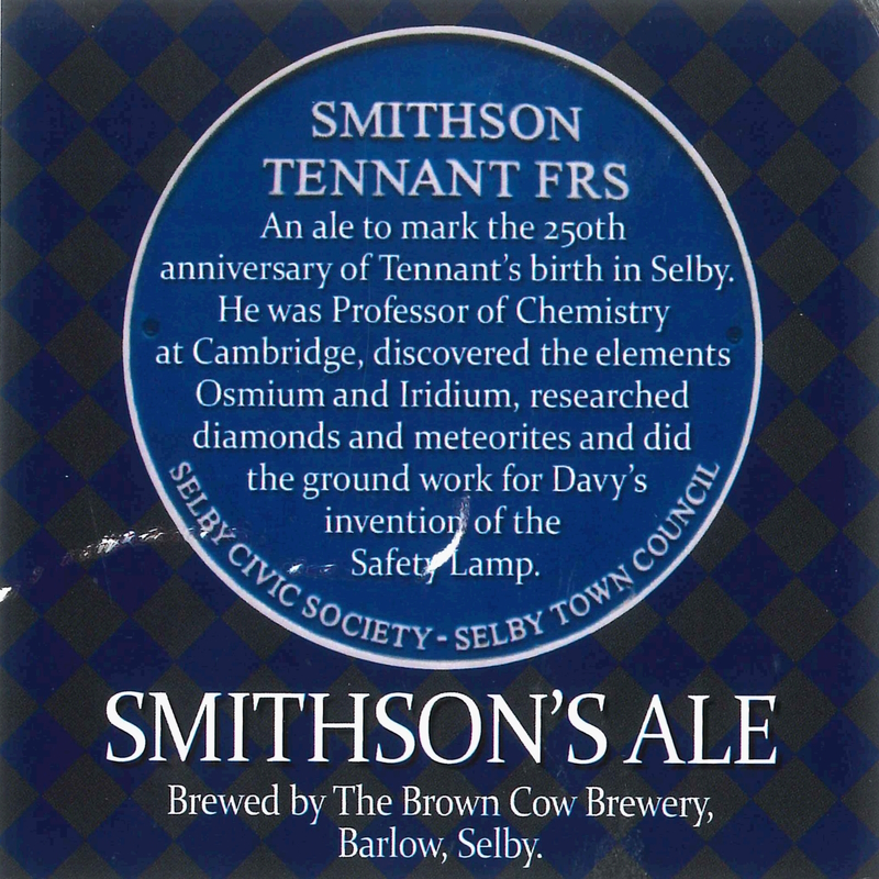 Label from a bottle of 'Smithson's Ale', 2011. It reads: Smithson Tennant FRS. An ale to mark the 250th anniversary of Tennant's birthday in Selby. He was Professor of Chemistry at Cambridge, discovered the elements Osmium and Iridium, researched diamonds and meteorites and did the ground work for Davy's invention of the Safety Lamp. Smithson's Ale. Brewed by The Brown Cow Brewery, Barlow, Selby.